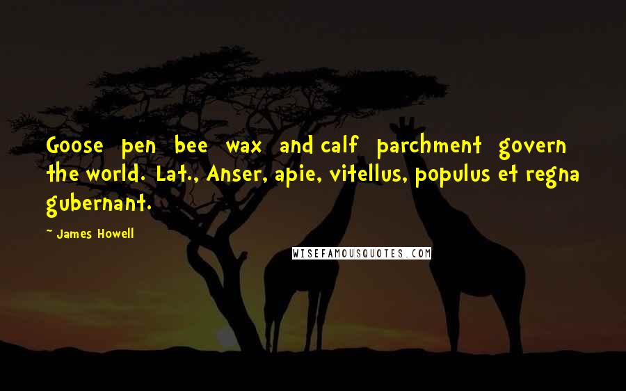 James Howell Quotes: Goose [pen] bee [wax] and calf [parchment] govern the world.[Lat., Anser, apie, vitellus, populus et regna gubernant.]