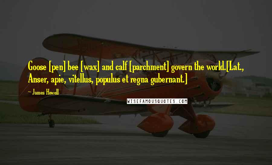 James Howell Quotes: Goose [pen] bee [wax] and calf [parchment] govern the world.[Lat., Anser, apie, vitellus, populus et regna gubernant.]