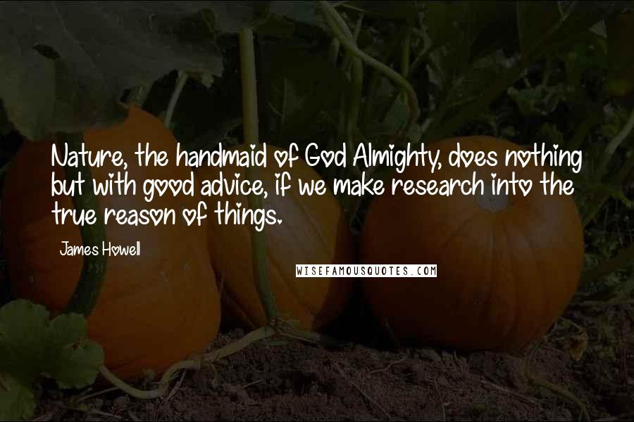 James Howell Quotes: Nature, the handmaid of God Almighty, does nothing but with good advice, if we make research into the true reason of things.