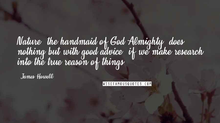 James Howell Quotes: Nature, the handmaid of God Almighty, does nothing but with good advice, if we make research into the true reason of things.