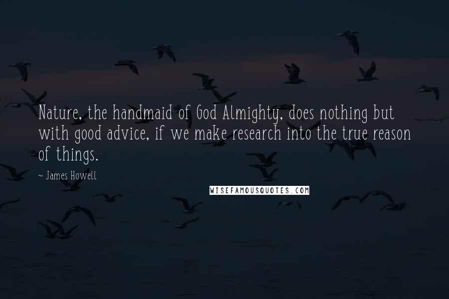 James Howell Quotes: Nature, the handmaid of God Almighty, does nothing but with good advice, if we make research into the true reason of things.