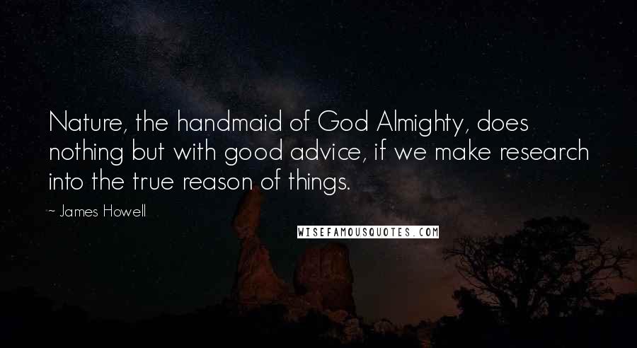James Howell Quotes: Nature, the handmaid of God Almighty, does nothing but with good advice, if we make research into the true reason of things.