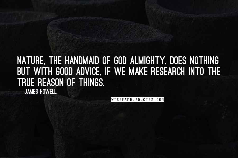 James Howell Quotes: Nature, the handmaid of God Almighty, does nothing but with good advice, if we make research into the true reason of things.