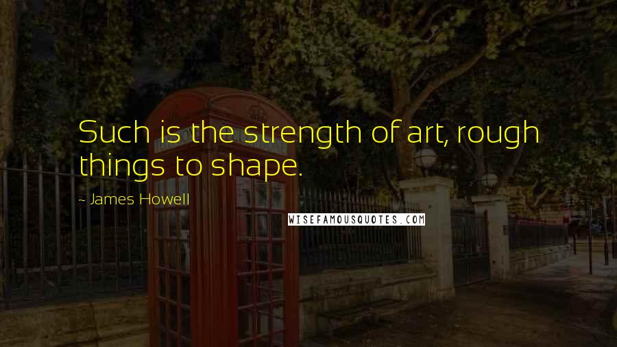 James Howell Quotes: Such is the strength of art, rough things to shape.