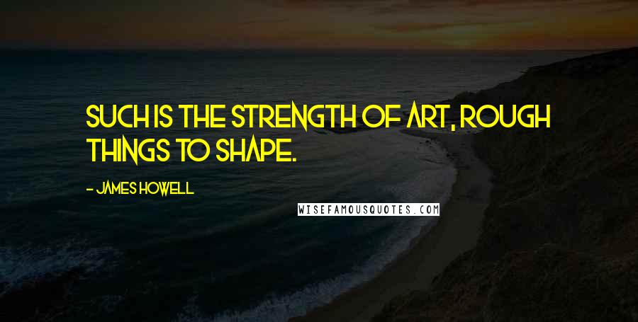 James Howell Quotes: Such is the strength of art, rough things to shape.