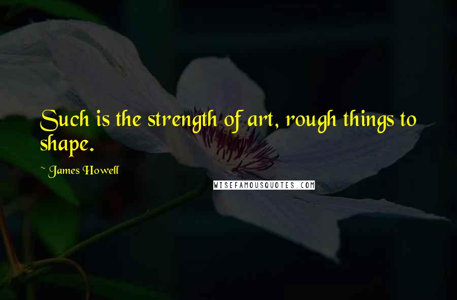 James Howell Quotes: Such is the strength of art, rough things to shape.