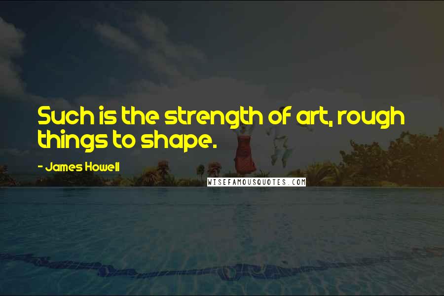 James Howell Quotes: Such is the strength of art, rough things to shape.