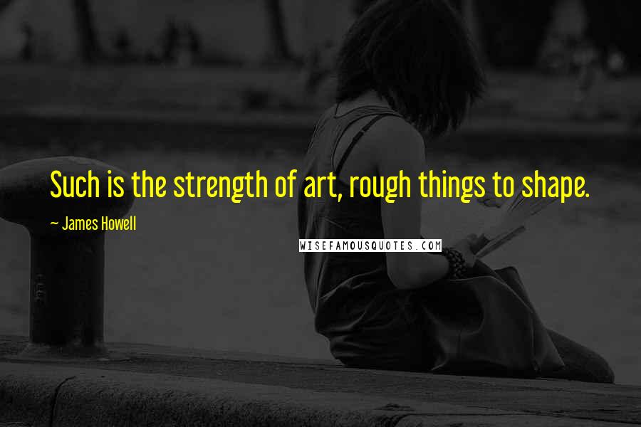 James Howell Quotes: Such is the strength of art, rough things to shape.