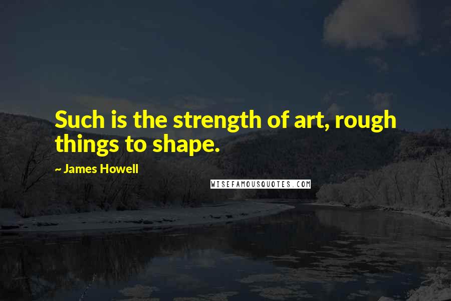 James Howell Quotes: Such is the strength of art, rough things to shape.