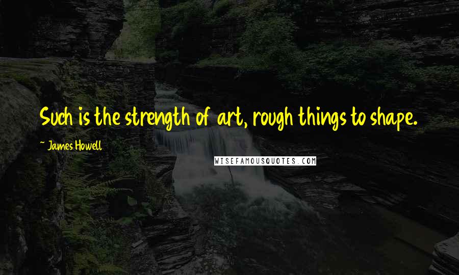 James Howell Quotes: Such is the strength of art, rough things to shape.