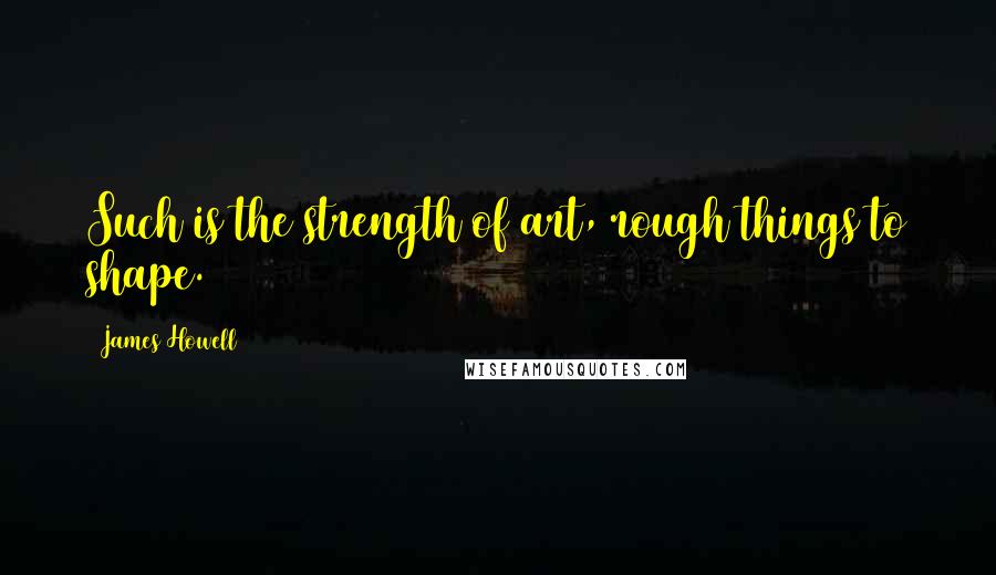 James Howell Quotes: Such is the strength of art, rough things to shape.