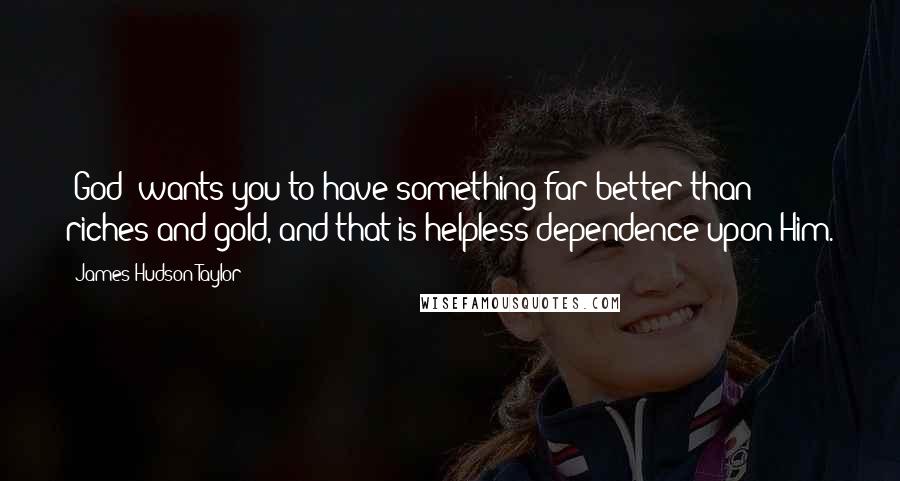 James Hudson Taylor Quotes: [God] wants you to have something far better than riches and gold, and that is helpless dependence upon Him.