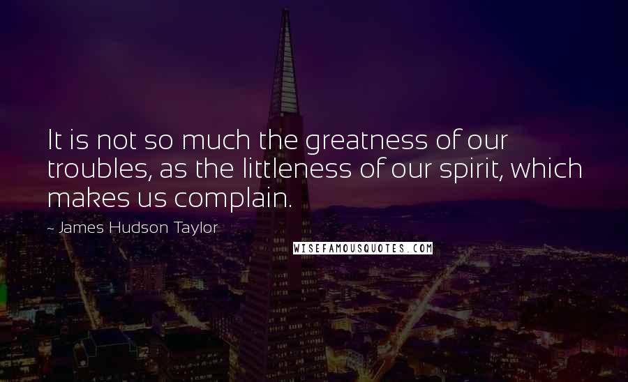 James Hudson Taylor Quotes: It is not so much the greatness of our troubles, as the littleness of our spirit, which makes us complain.