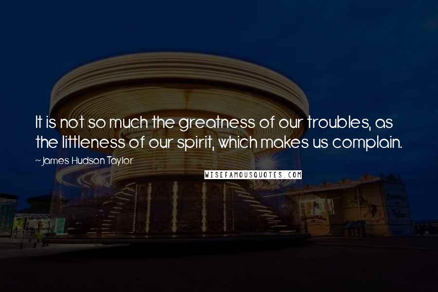 James Hudson Taylor Quotes: It is not so much the greatness of our troubles, as the littleness of our spirit, which makes us complain.