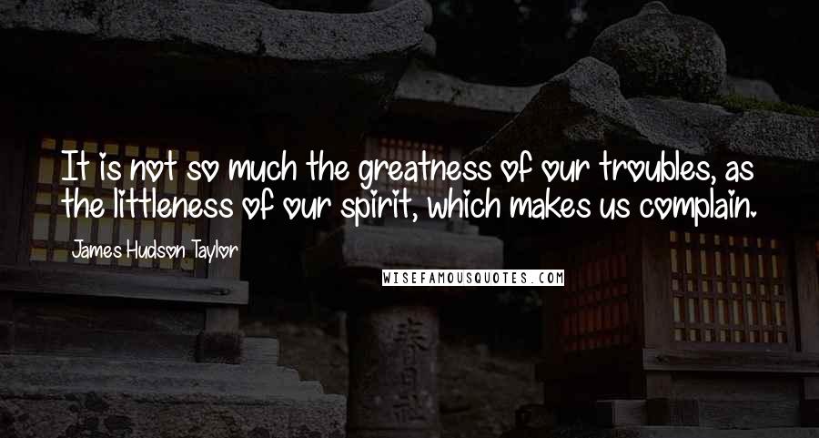 James Hudson Taylor Quotes: It is not so much the greatness of our troubles, as the littleness of our spirit, which makes us complain.