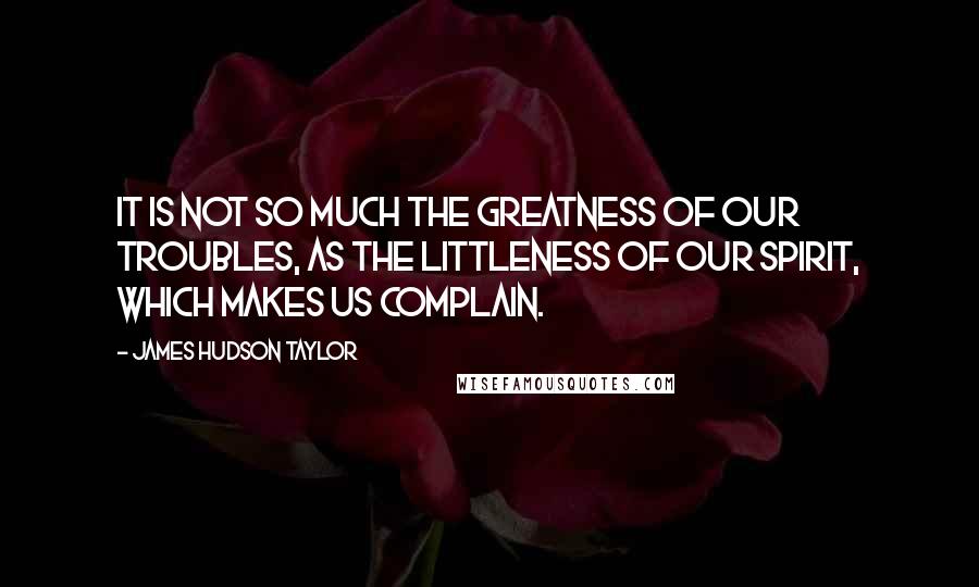 James Hudson Taylor Quotes: It is not so much the greatness of our troubles, as the littleness of our spirit, which makes us complain.