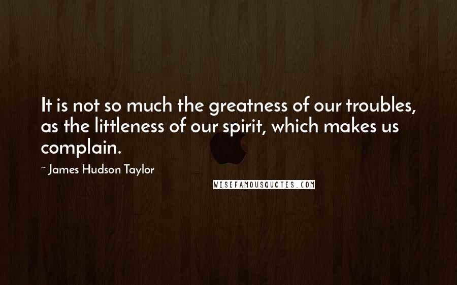 James Hudson Taylor Quotes: It is not so much the greatness of our troubles, as the littleness of our spirit, which makes us complain.