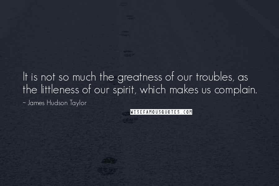 James Hudson Taylor Quotes: It is not so much the greatness of our troubles, as the littleness of our spirit, which makes us complain.