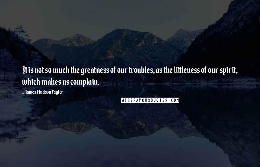 James Hudson Taylor Quotes: It is not so much the greatness of our troubles, as the littleness of our spirit, which makes us complain.