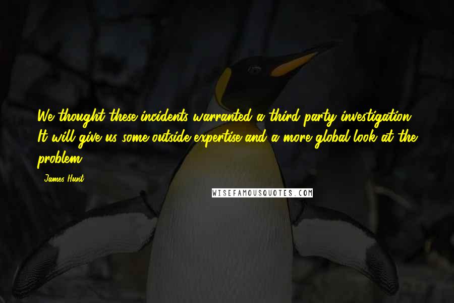 James Hunt Quotes: We thought these incidents warranted a third-party investigation. It will give us some outside expertise and a more global look at the problem.
