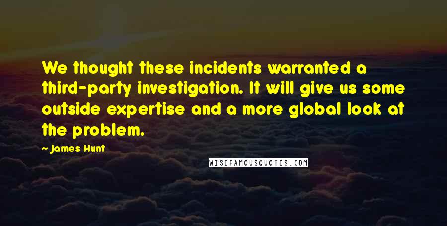 James Hunt Quotes: We thought these incidents warranted a third-party investigation. It will give us some outside expertise and a more global look at the problem.