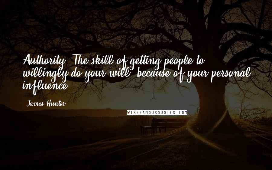 James Hunter Quotes: Authority: The skill of getting people to willingly do your will, because of your personal influence.