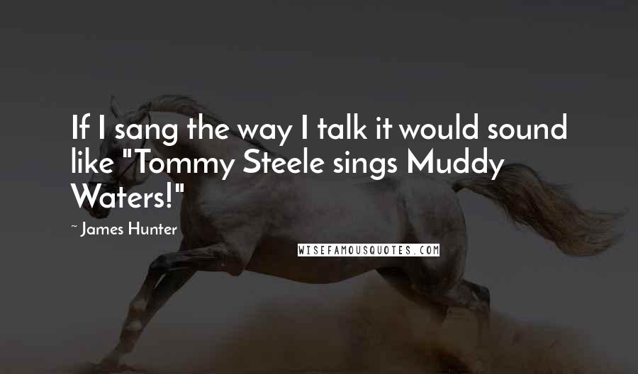 James Hunter Quotes: If I sang the way I talk it would sound like "Tommy Steele sings Muddy Waters!"