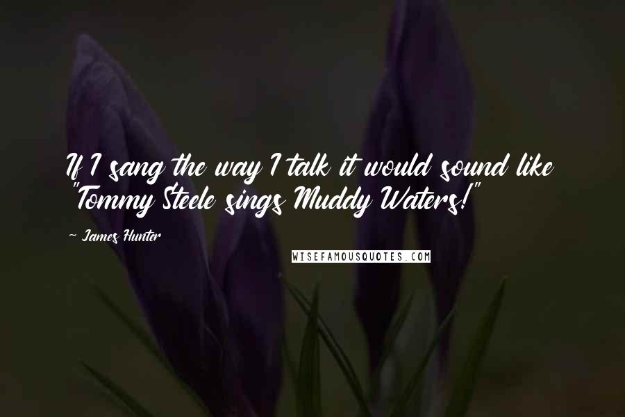 James Hunter Quotes: If I sang the way I talk it would sound like "Tommy Steele sings Muddy Waters!"