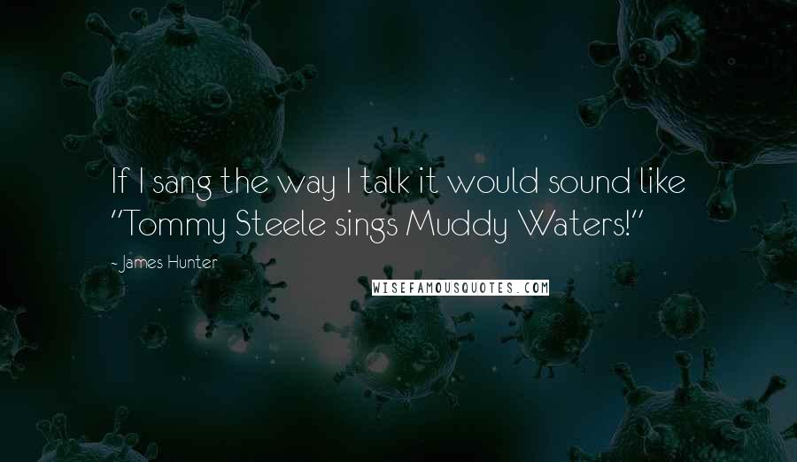 James Hunter Quotes: If I sang the way I talk it would sound like "Tommy Steele sings Muddy Waters!"