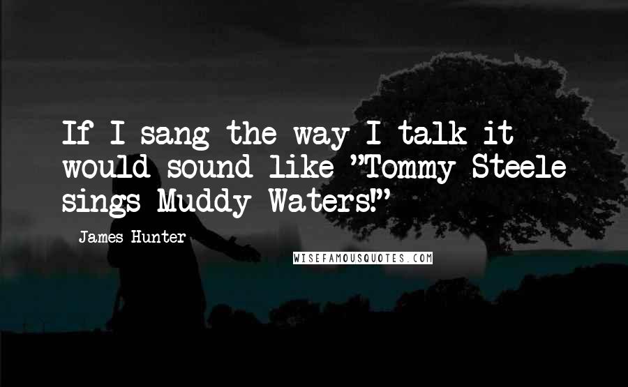 James Hunter Quotes: If I sang the way I talk it would sound like "Tommy Steele sings Muddy Waters!"