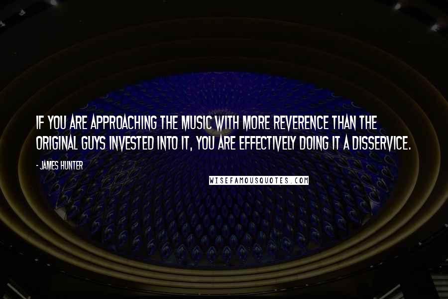 James Hunter Quotes: If you are approaching the music with more reverence than the original guys invested into it, you are effectively doing it a disservice.