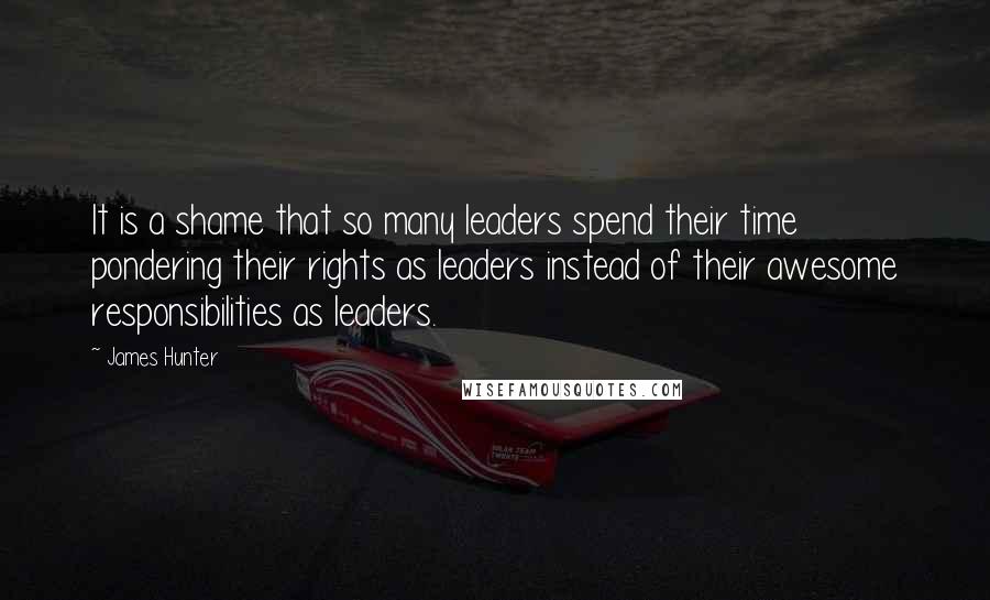 James Hunter Quotes: It is a shame that so many leaders spend their time pondering their rights as leaders instead of their awesome responsibilities as leaders.