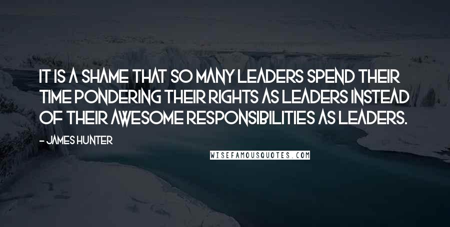 James Hunter Quotes: It is a shame that so many leaders spend their time pondering their rights as leaders instead of their awesome responsibilities as leaders.