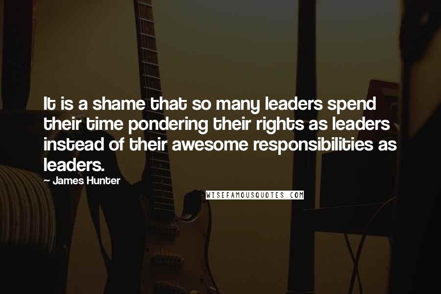 James Hunter Quotes: It is a shame that so many leaders spend their time pondering their rights as leaders instead of their awesome responsibilities as leaders.