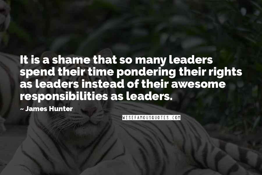 James Hunter Quotes: It is a shame that so many leaders spend their time pondering their rights as leaders instead of their awesome responsibilities as leaders.