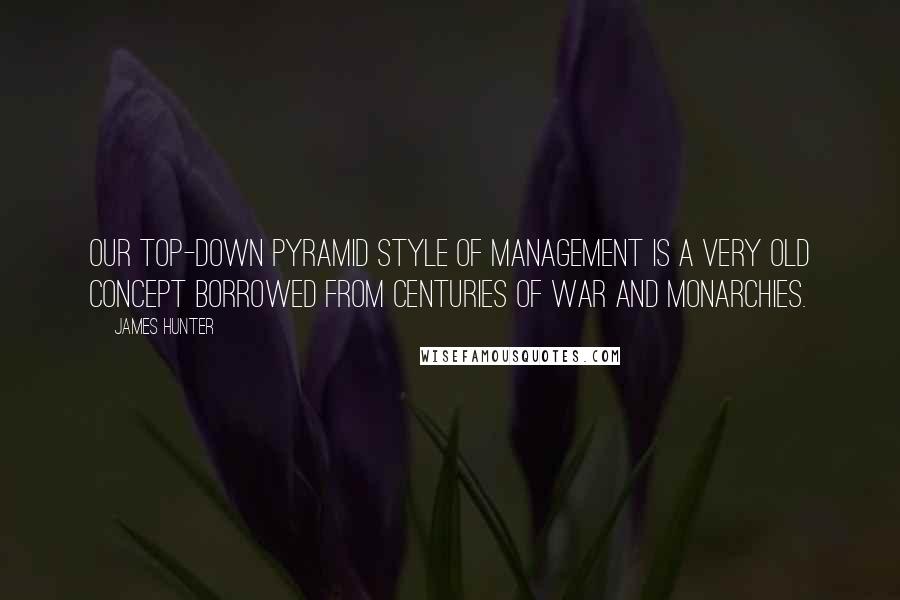 James Hunter Quotes: Our top-down pyramid style of management is a very old concept borrowed from centuries of war and monarchies.