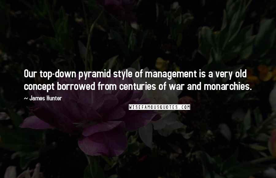 James Hunter Quotes: Our top-down pyramid style of management is a very old concept borrowed from centuries of war and monarchies.