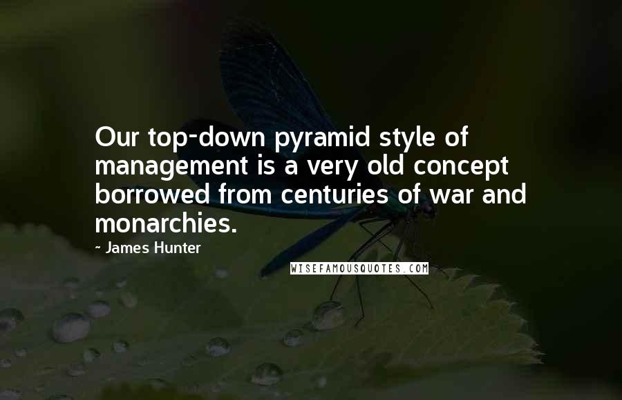 James Hunter Quotes: Our top-down pyramid style of management is a very old concept borrowed from centuries of war and monarchies.