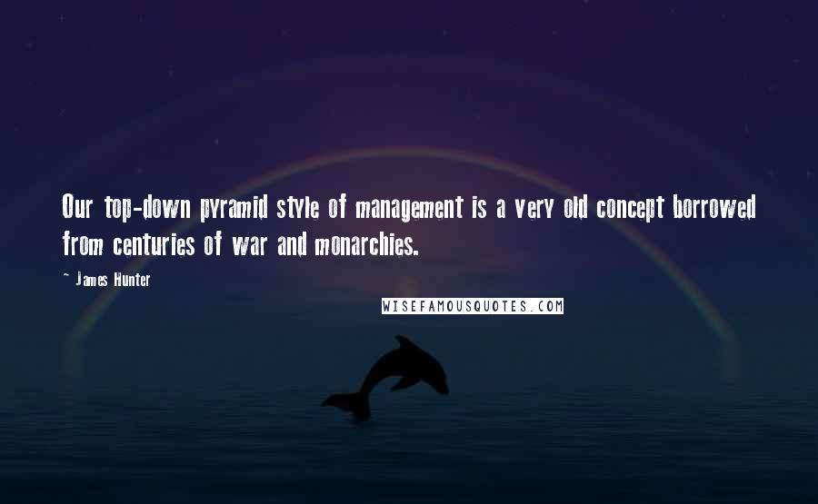 James Hunter Quotes: Our top-down pyramid style of management is a very old concept borrowed from centuries of war and monarchies.