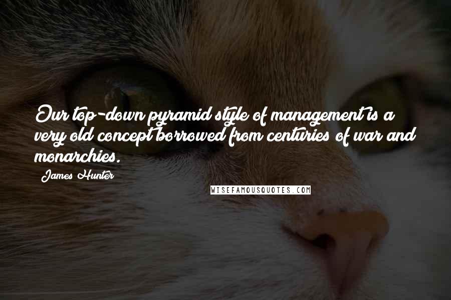 James Hunter Quotes: Our top-down pyramid style of management is a very old concept borrowed from centuries of war and monarchies.