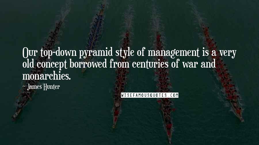 James Hunter Quotes: Our top-down pyramid style of management is a very old concept borrowed from centuries of war and monarchies.