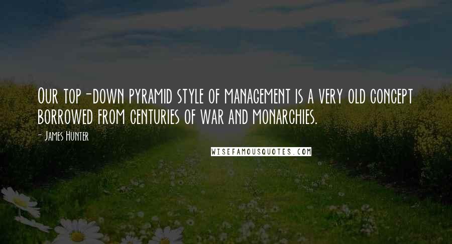 James Hunter Quotes: Our top-down pyramid style of management is a very old concept borrowed from centuries of war and monarchies.