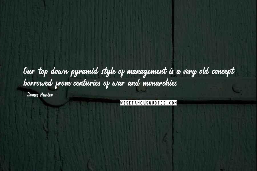 James Hunter Quotes: Our top-down pyramid style of management is a very old concept borrowed from centuries of war and monarchies.