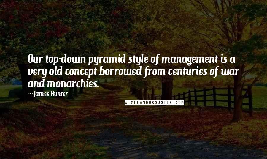 James Hunter Quotes: Our top-down pyramid style of management is a very old concept borrowed from centuries of war and monarchies.