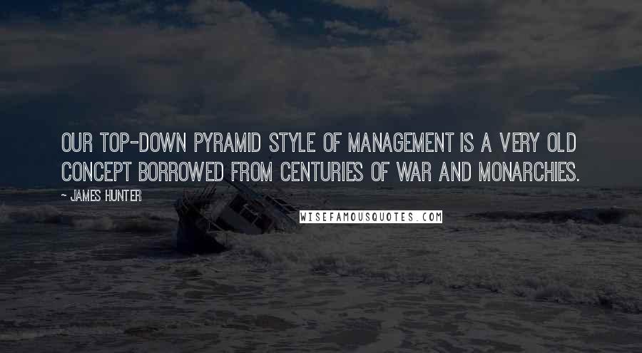 James Hunter Quotes: Our top-down pyramid style of management is a very old concept borrowed from centuries of war and monarchies.