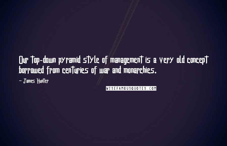 James Hunter Quotes: Our top-down pyramid style of management is a very old concept borrowed from centuries of war and monarchies.