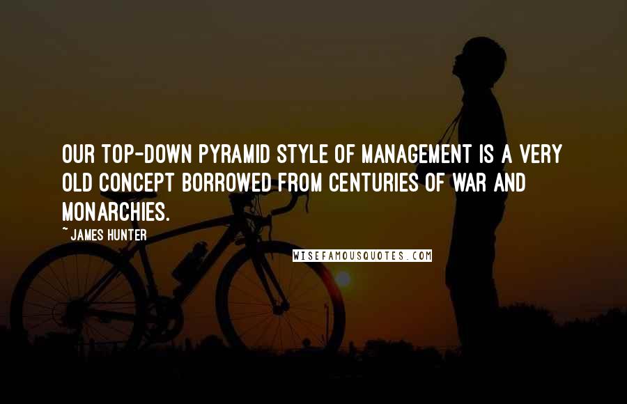 James Hunter Quotes: Our top-down pyramid style of management is a very old concept borrowed from centuries of war and monarchies.