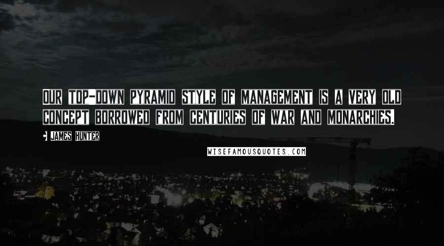 James Hunter Quotes: Our top-down pyramid style of management is a very old concept borrowed from centuries of war and monarchies.