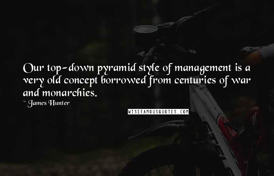 James Hunter Quotes: Our top-down pyramid style of management is a very old concept borrowed from centuries of war and monarchies.