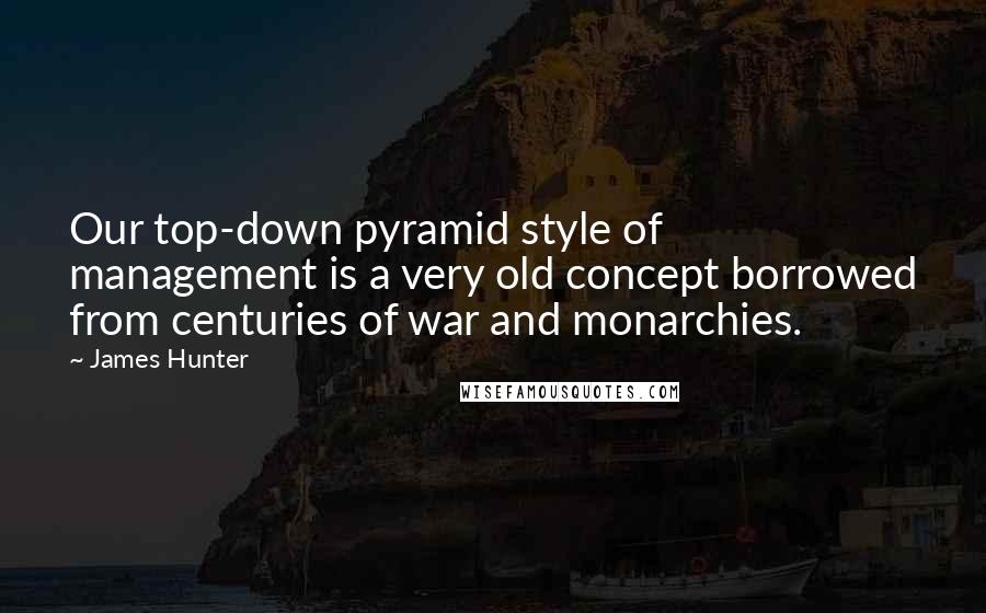 James Hunter Quotes: Our top-down pyramid style of management is a very old concept borrowed from centuries of war and monarchies.